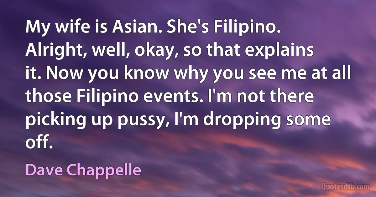 My wife is Asian. She's Filipino. Alright, well, okay, so that explains it. Now you know why you see me at all those Filipino events. I'm not there picking up pussy, I'm dropping some off. (Dave Chappelle)