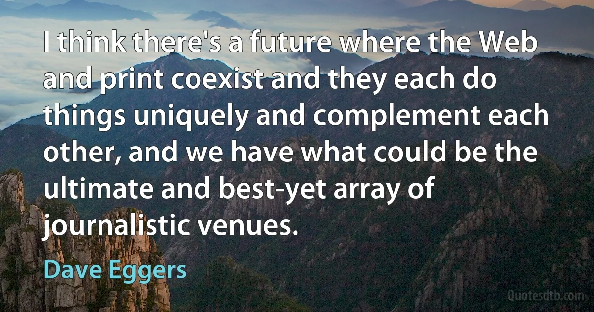 I think there's a future where the Web and print coexist and they each do things uniquely and complement each other, and we have what could be the ultimate and best-yet array of journalistic venues. (Dave Eggers)