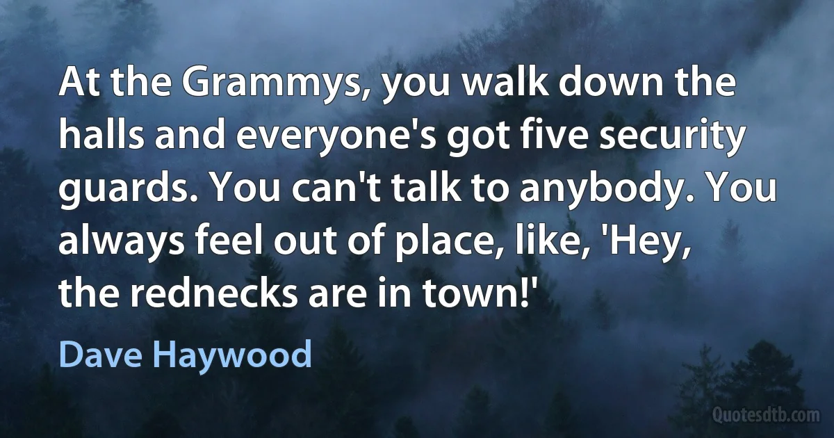 At the Grammys, you walk down the halls and everyone's got five security guards. You can't talk to anybody. You always feel out of place, like, 'Hey, the rednecks are in town!' (Dave Haywood)