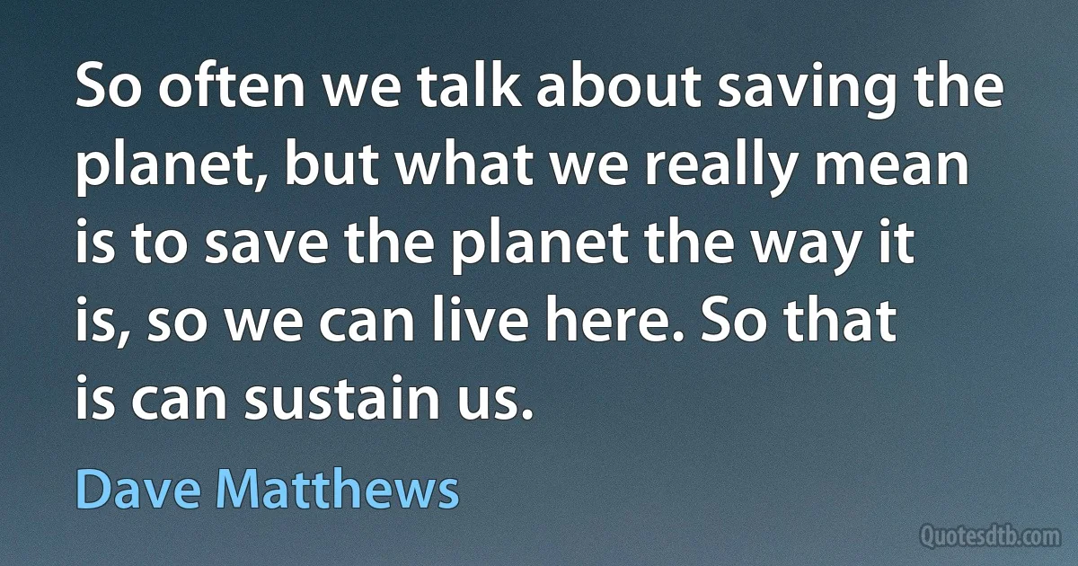 So often we talk about saving the planet, but what we really mean is to save the planet the way it is, so we can live here. So that is can sustain us. (Dave Matthews)