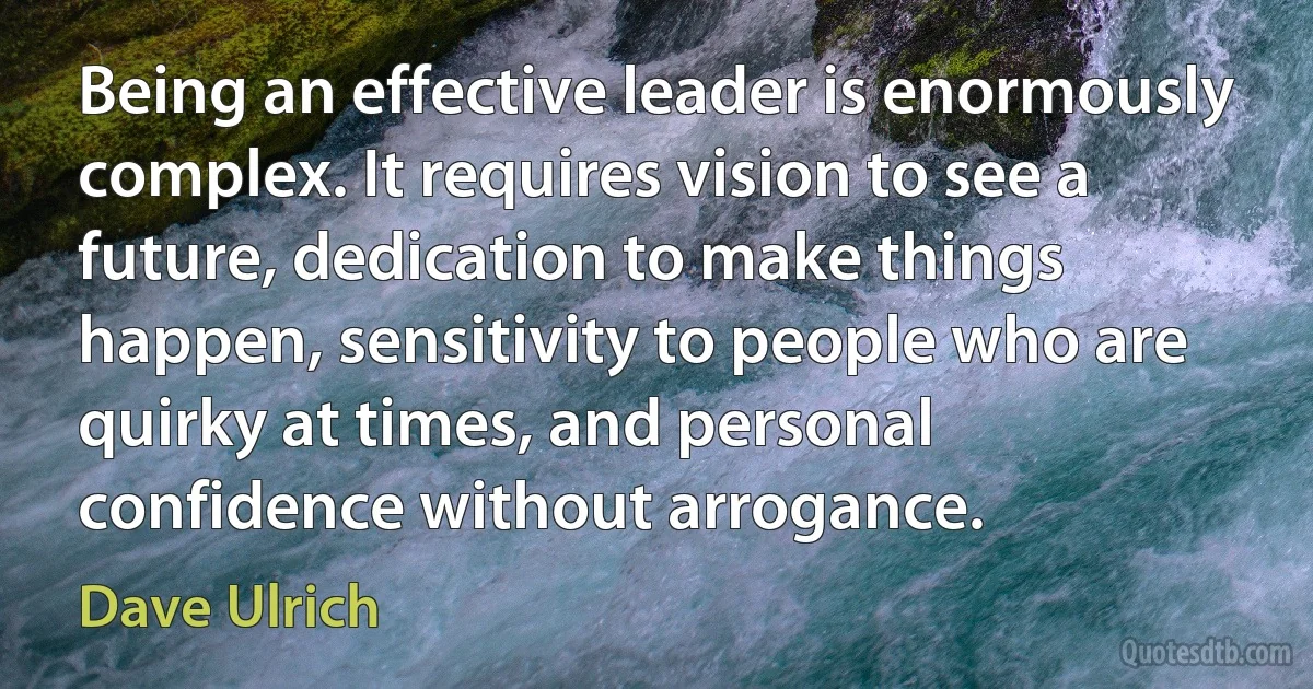 Being an effective leader is enormously complex. It requires vision to see a future, dedication to make things happen, sensitivity to people who are quirky at times, and personal confidence without arrogance. (Dave Ulrich)