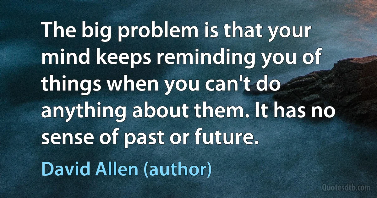 The big problem is that your mind keeps reminding you of things when you can't do anything about them. It has no sense of past or future. (David Allen (author))