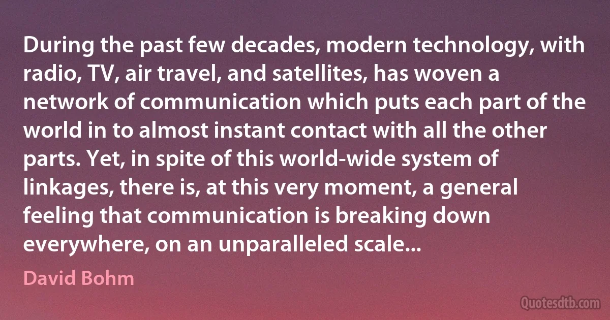 During the past few decades, modern technology, with radio, TV, air travel, and satellites, has woven a network of communication which puts each part of the world in to almost instant contact with all the other parts. Yet, in spite of this world-wide system of linkages, there is, at this very moment, a general feeling that communication is breaking down everywhere, on an unparalleled scale... (David Bohm)