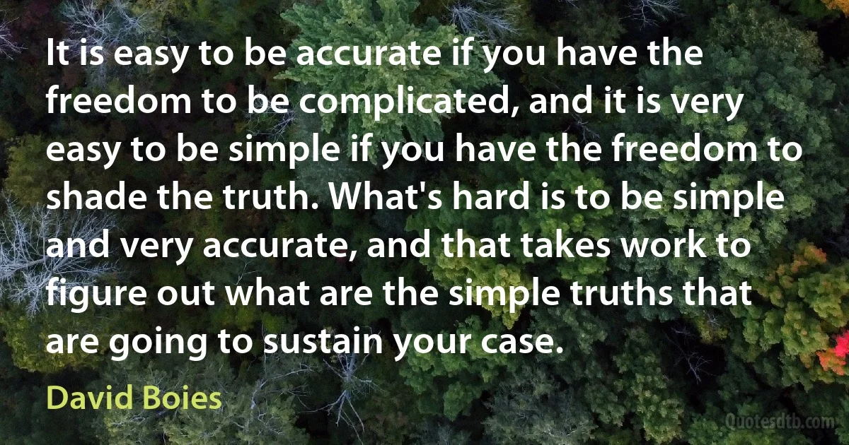 It is easy to be accurate if you have the freedom to be complicated, and it is very easy to be simple if you have the freedom to shade the truth. What's hard is to be simple and very accurate, and that takes work to figure out what are the simple truths that are going to sustain your case. (David Boies)