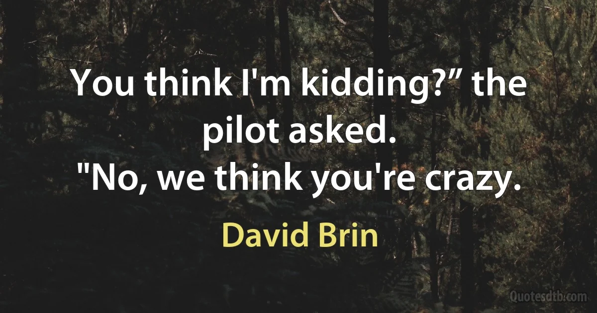 You think I'm kidding?” the pilot asked.
"No, we think you're crazy. (David Brin)