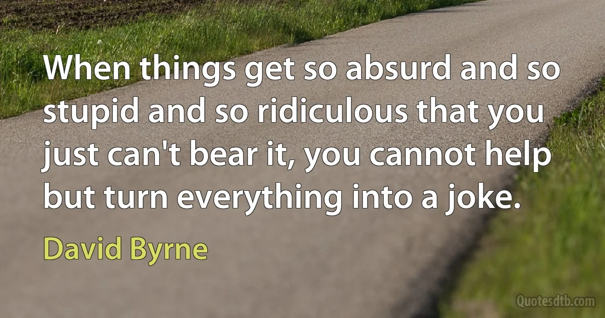 When things get so absurd and so stupid and so ridiculous that you just can't bear it, you cannot help but turn everything into a joke. (David Byrne)