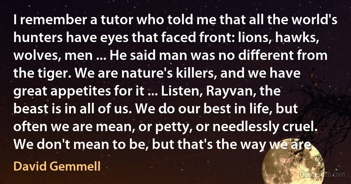 I remember a tutor who told me that all the world's hunters have eyes that faced front: lions, hawks, wolves, men ... He said man was no different from the tiger. We are nature's killers, and we have great appetites for it ... Listen, Rayvan, the beast is in all of us. We do our best in life, but often we are mean, or petty, or needlessly cruel. We don't mean to be, but that's the way we are. (David Gemmell)