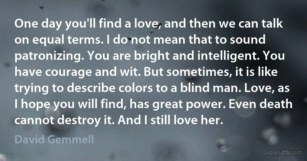 One day you'll find a love, and then we can talk on equal terms. I do not mean that to sound patronizing. You are bright and intelligent. You have courage and wit. But sometimes, it is like trying to describe colors to a blind man. Love, as I hope you will find, has great power. Even death cannot destroy it. And I still love her. (David Gemmell)