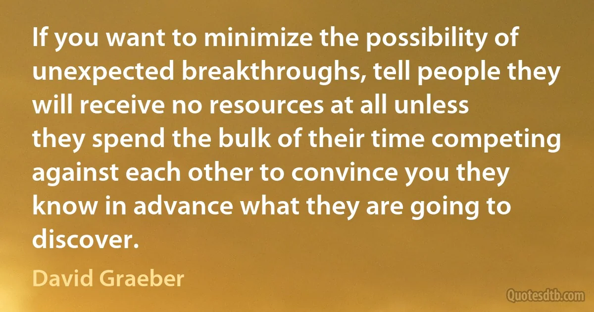 If you want to minimize the possibility of unexpected breakthroughs, tell people they will receive no resources at all unless they spend the bulk of their time competing against each other to convince you they know in advance what they are going to discover. (David Graeber)