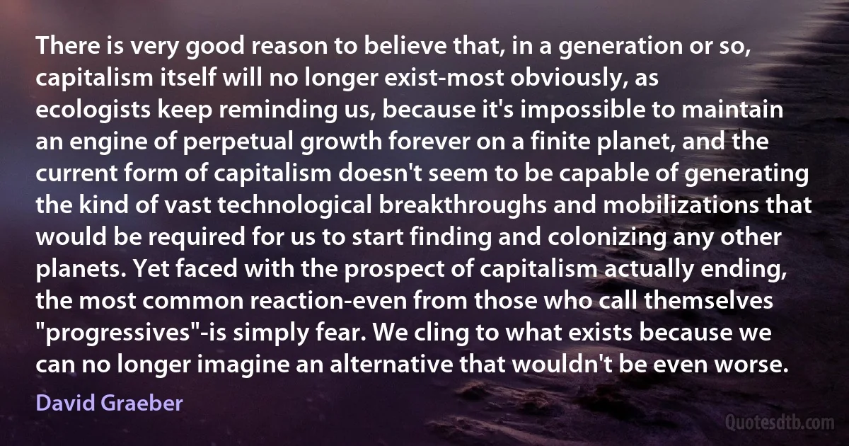 There is very good reason to believe that, in a generation or so, capitalism itself will no longer exist-most obviously, as ecologists keep reminding us, because it's impossible to maintain an engine of perpetual growth forever on a finite planet, and the current form of capitalism doesn't seem to be capable of generating the kind of vast technological breakthroughs and mobilizations that would be required for us to start finding and colonizing any other planets. Yet faced with the prospect of capitalism actually ending, the most common reaction-even from those who call themselves "progressives"-is simply fear. We cling to what exists because we can no longer imagine an alternative that wouldn't be even worse. (David Graeber)