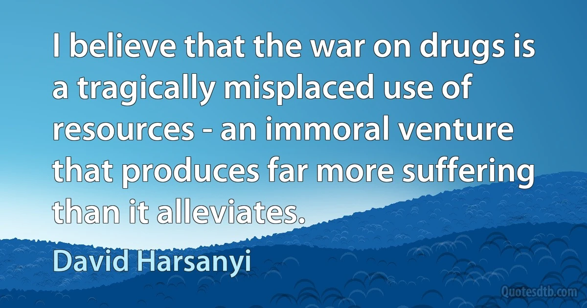 I believe that the war on drugs is a tragically misplaced use of resources - an immoral venture that produces far more suffering than it alleviates. (David Harsanyi)