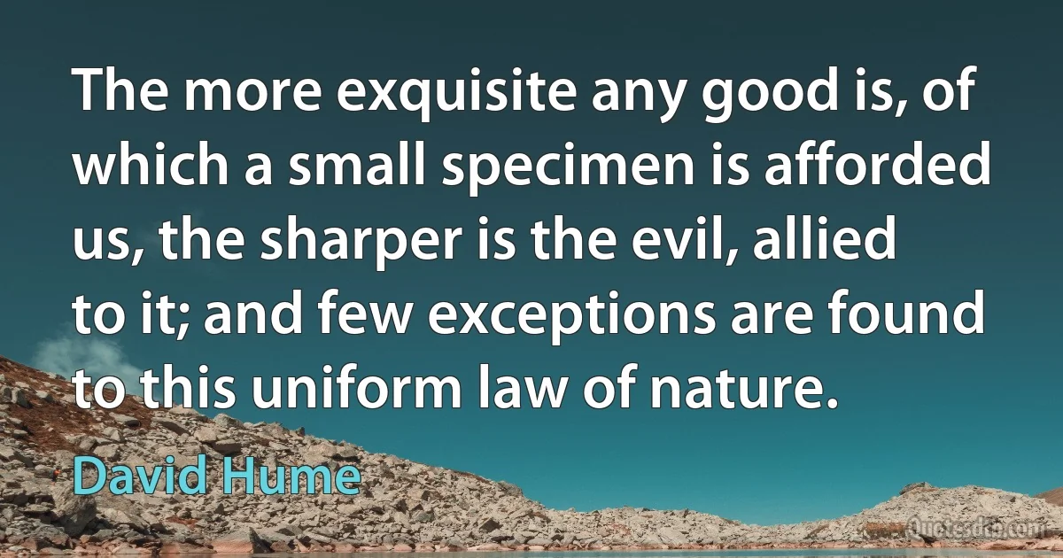 The more exquisite any good is, of which a small specimen is afforded us, the sharper is the evil, allied to it; and few exceptions are found to this uniform law of nature. (David Hume)