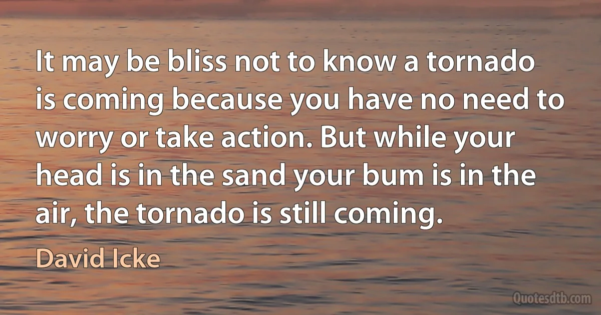 It may be bliss not to know a tornado is coming because you have no need to worry or take action. But while your head is in the sand your bum is in the air, the tornado is still coming. (David Icke)