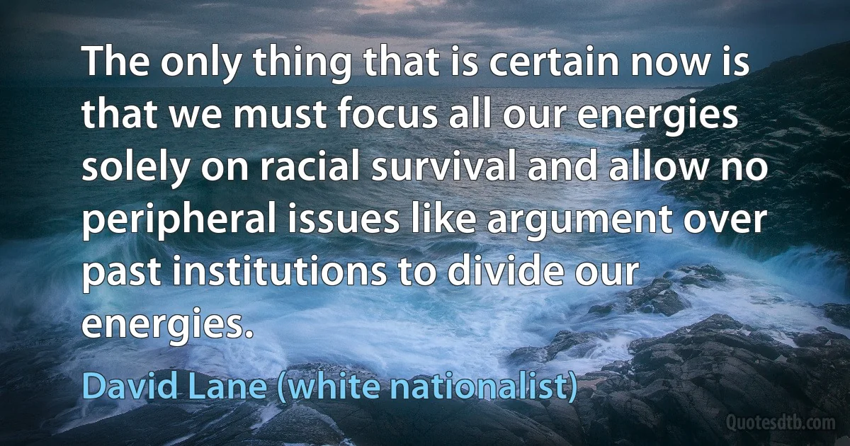 The only thing that is certain now is that we must focus all our energies solely on racial survival and allow no peripheral issues like argument over past institutions to divide our energies. (David Lane (white nationalist))