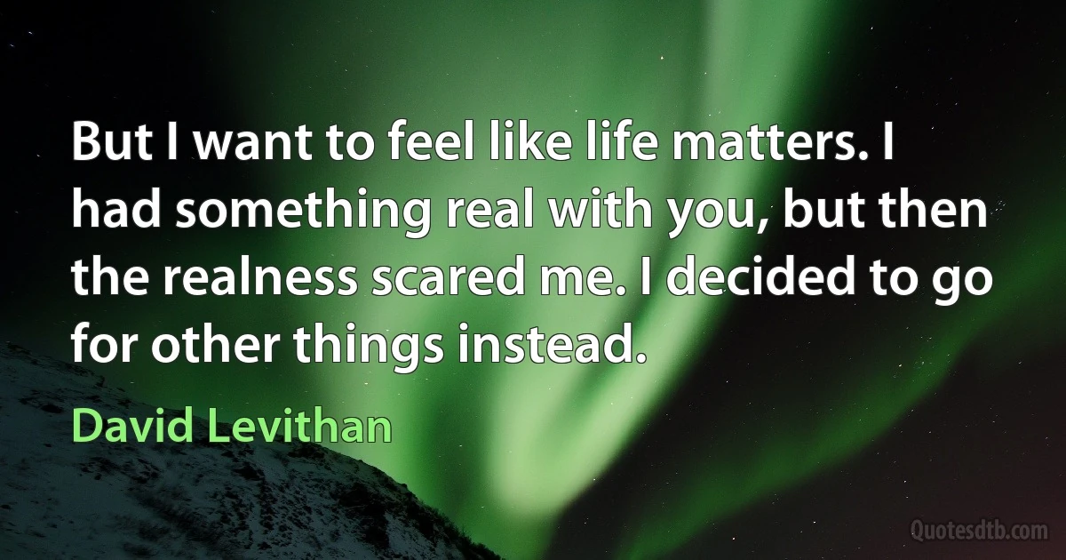 But I want to feel like life matters. I
had something real with you, but then the realness scared me. I decided to go for other things instead. (David Levithan)