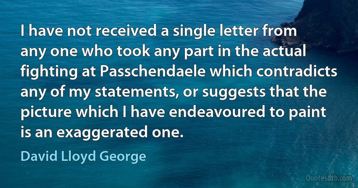 I have not received a single letter from any one who took any part in the actual fighting at Passchendaele which contradicts any of my statements, or suggests that the picture which I have endeavoured to paint is an exaggerated one. (David Lloyd George)