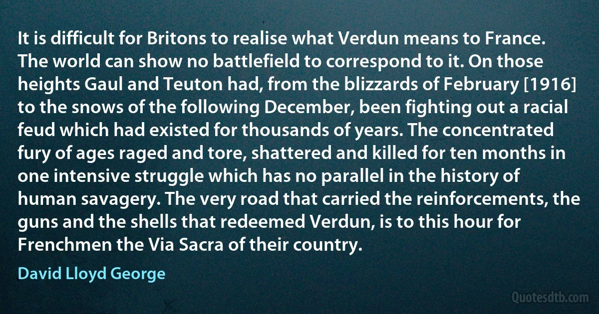 It is difficult for Britons to realise what Verdun means to France. The world can show no battlefield to correspond to it. On those heights Gaul and Teuton had, from the blizzards of February [1916] to the snows of the following December, been fighting out a racial feud which had existed for thousands of years. The concentrated fury of ages raged and tore, shattered and killed for ten months in one intensive struggle which has no parallel in the history of human savagery. The very road that carried the reinforcements, the guns and the shells that redeemed Verdun, is to this hour for Frenchmen the Via Sacra of their country. (David Lloyd George)