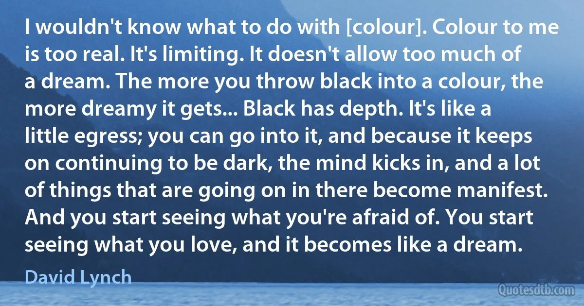 I wouldn't know what to do with [colour]. Colour to me is too real. It's limiting. It doesn't allow too much of a dream. The more you throw black into a colour, the more dreamy it gets... Black has depth. It's like a little egress; you can go into it, and because it keeps on continuing to be dark, the mind kicks in, and a lot of things that are going on in there become manifest. And you start seeing what you're afraid of. You start seeing what you love, and it becomes like a dream. (David Lynch)