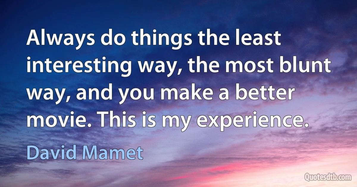 Always do things the least interesting way, the most blunt way, and you make a better movie. This is my experience. (David Mamet)