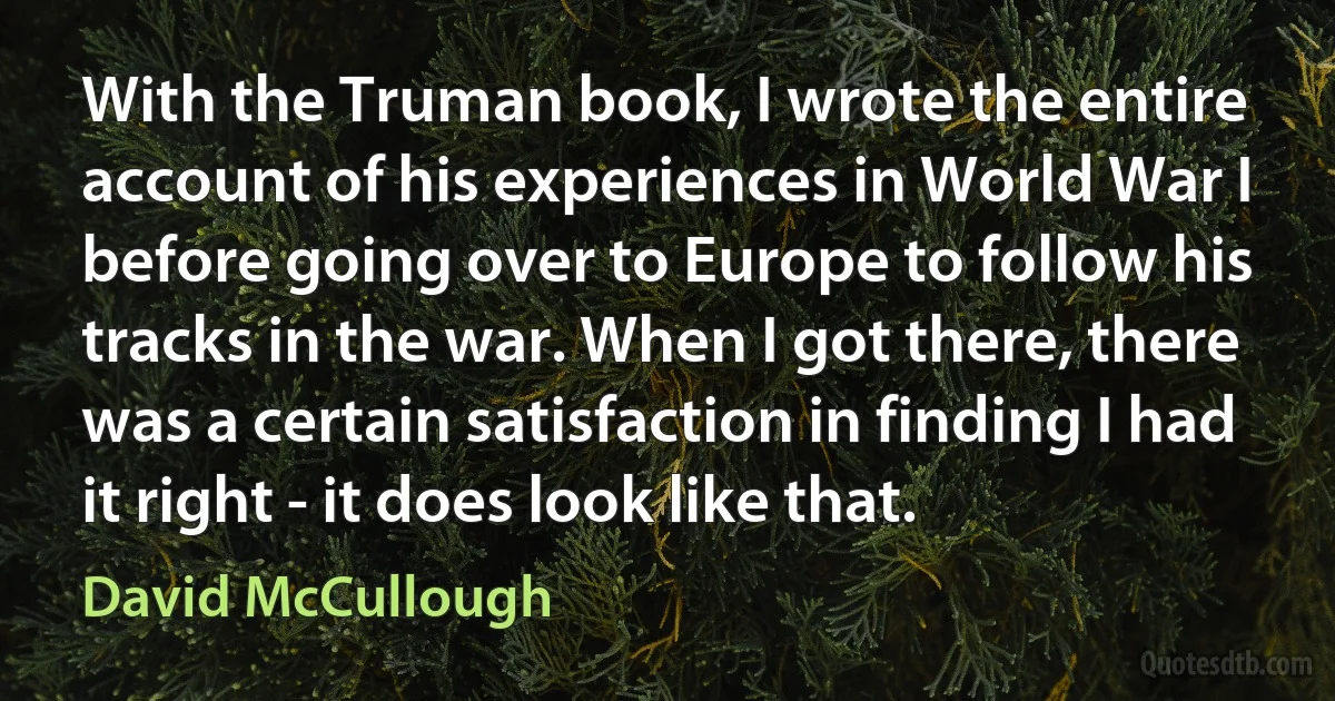 With the Truman book, I wrote the entire account of his experiences in World War I before going over to Europe to follow his tracks in the war. When I got there, there was a certain satisfaction in finding I had it right - it does look like that. (David McCullough)