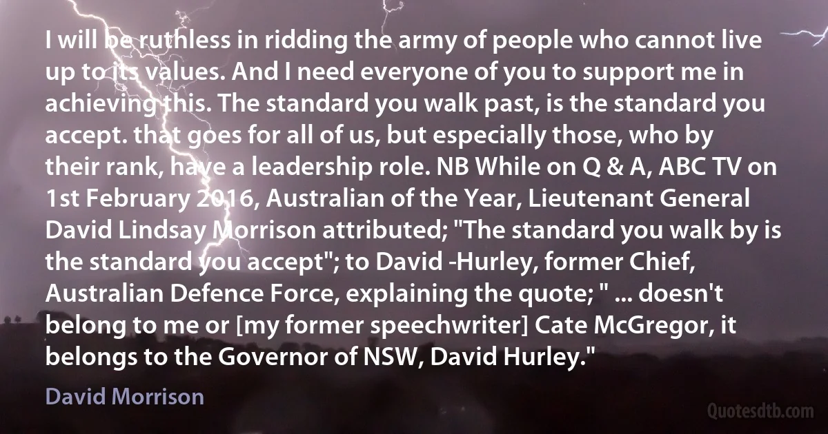 I will be ruthless in ridding the army of people who cannot live up to its values. And I need everyone of you to support me in achieving this. The standard you walk past, is the standard you accept. that goes for all of us, but especially those, who by their rank, have a leadership role. NB While on Q & A, ABC TV on 1st February 2016, Australian of the Year, Lieutenant General David Lindsay Morrison attributed; "The standard you walk by is the standard you accept"; to David ­Hurley, former Chief, Australian Defence Force, explaining the quote; " ... doesn't belong to me or [my former speechwriter] Cate McGregor, it belongs to the Governor of NSW, David Hurley." (David Morrison)