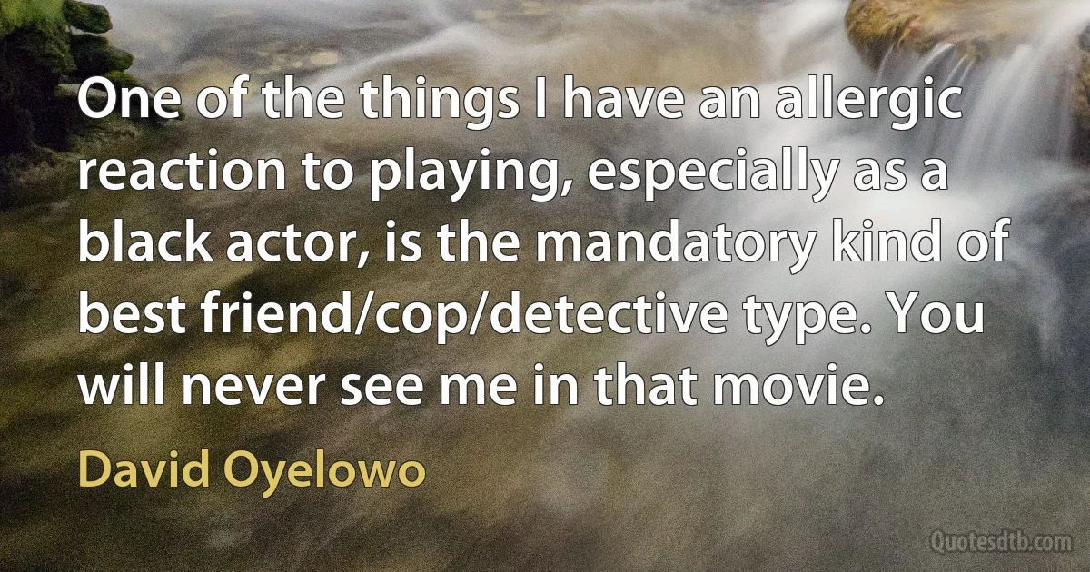 One of the things I have an allergic reaction to playing, especially as a black actor, is the mandatory kind of best friend/cop/detective type. You will never see me in that movie. (David Oyelowo)