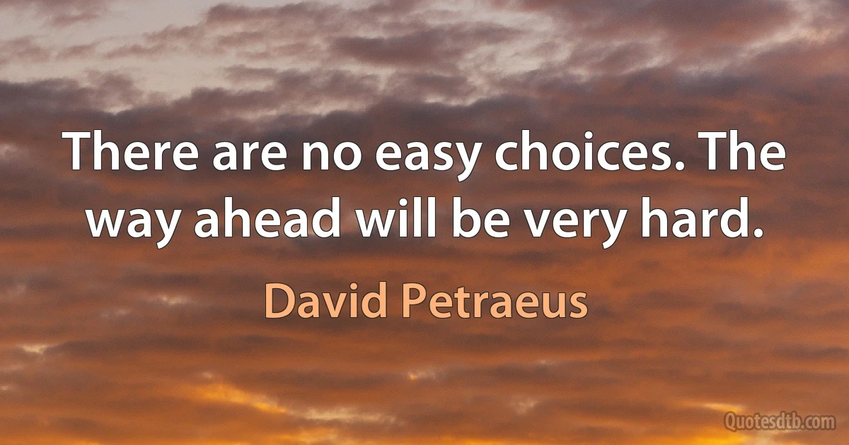 There are no easy choices. The way ahead will be very hard. (David Petraeus)