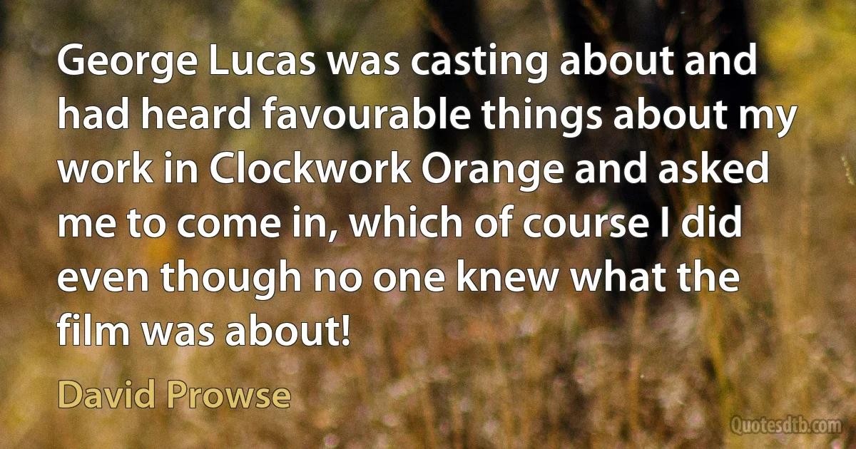 George Lucas was casting about and had heard favourable things about my work in Clockwork Orange and asked me to come in, which of course I did even though no one knew what the film was about! (David Prowse)