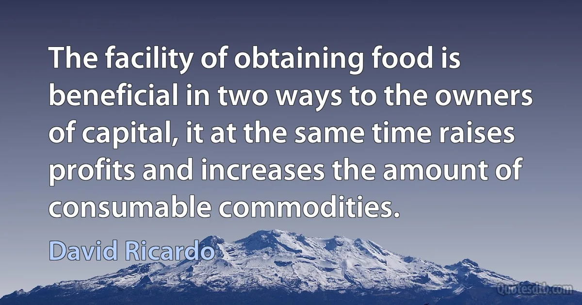 The facility of obtaining food is beneficial in two ways to the owners of capital, it at the same time raises profits and increases the amount of consumable commodities. (David Ricardo)