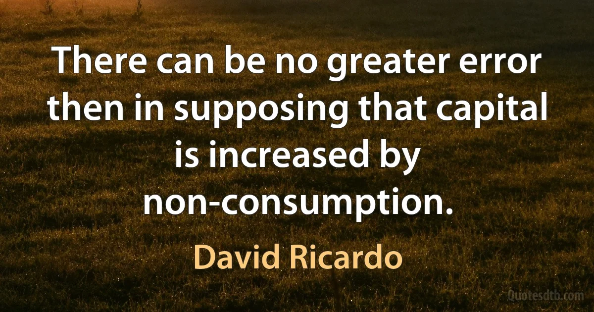 There can be no greater error then in supposing that capital is increased by non-consumption. (David Ricardo)