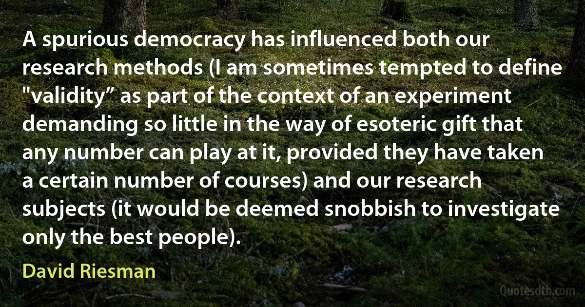 A spurious democracy has influenced both our research methods (I am sometimes tempted to define "validity” as part of the context of an experiment demanding so little in the way of esoteric gift that any number can play at it, provided they have taken a certain number of courses) and our research subjects (it would be deemed snobbish to investigate only the best people). (David Riesman)