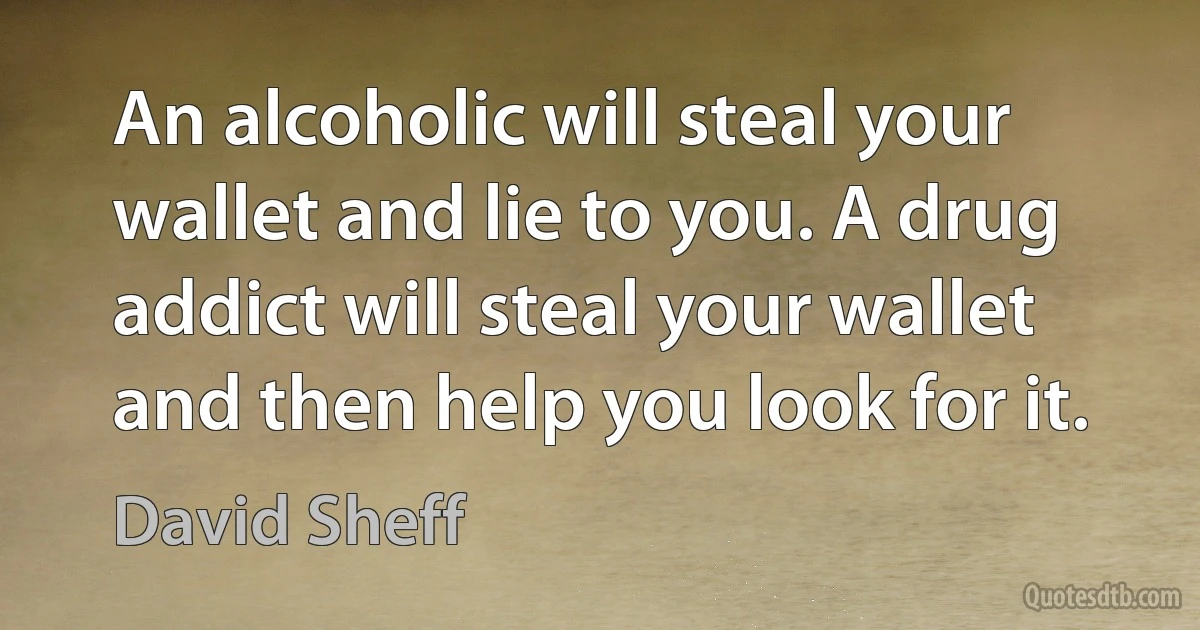 An alcoholic will steal your wallet and lie to you. A drug addict will steal your wallet and then help you look for it. (David Sheff)