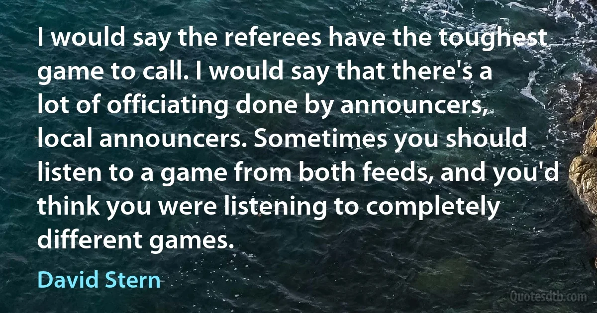 I would say the referees have the toughest game to call. I would say that there's a lot of officiating done by announcers, local announcers. Sometimes you should listen to a game from both feeds, and you'd think you were listening to completely different games. (David Stern)