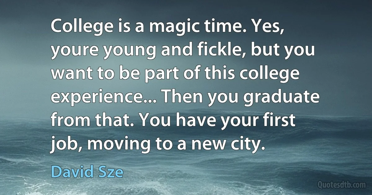 College is a magic time. Yes, youre young and fickle, but you want to be part of this college experience... Then you graduate from that. You have your first job, moving to a new city. (David Sze)