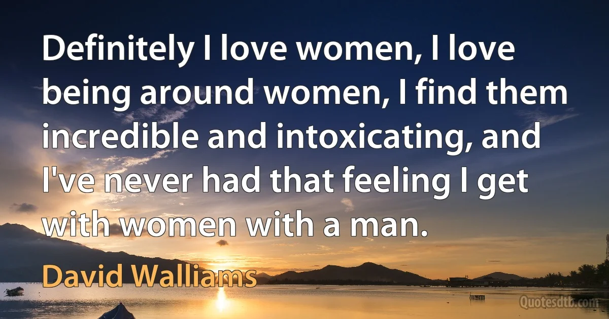 Definitely I love women, I love being around women, I find them incredible and intoxicating, and I've never had that feeling I get with women with a man. (David Walliams)