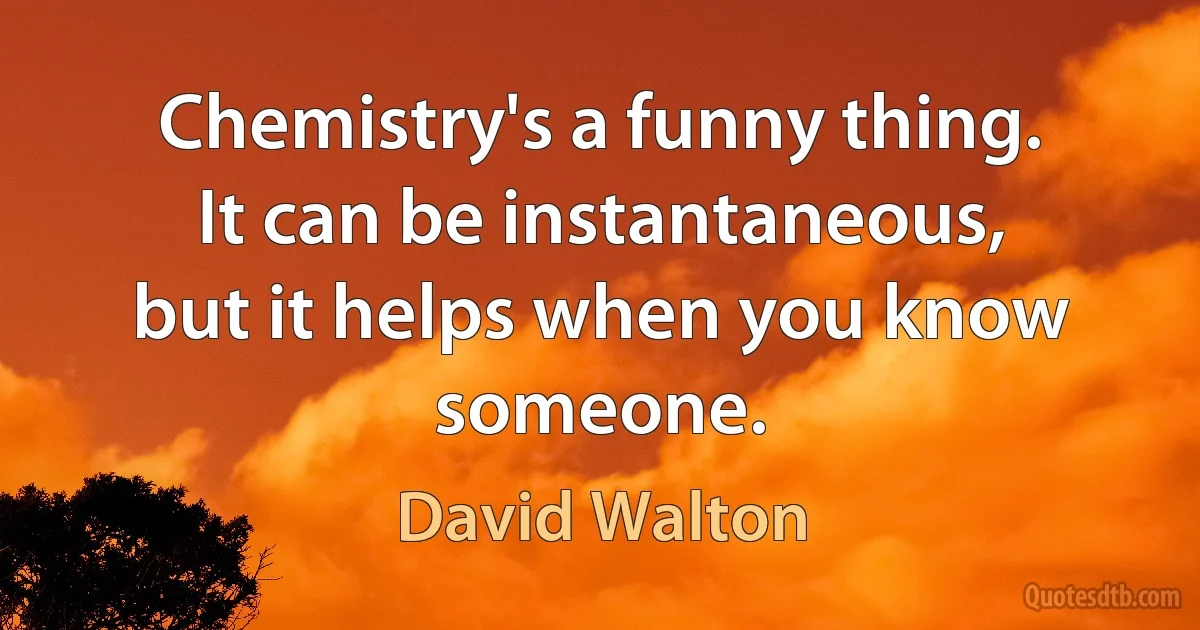 Chemistry's a funny thing. It can be instantaneous, but it helps when you know someone. (David Walton)