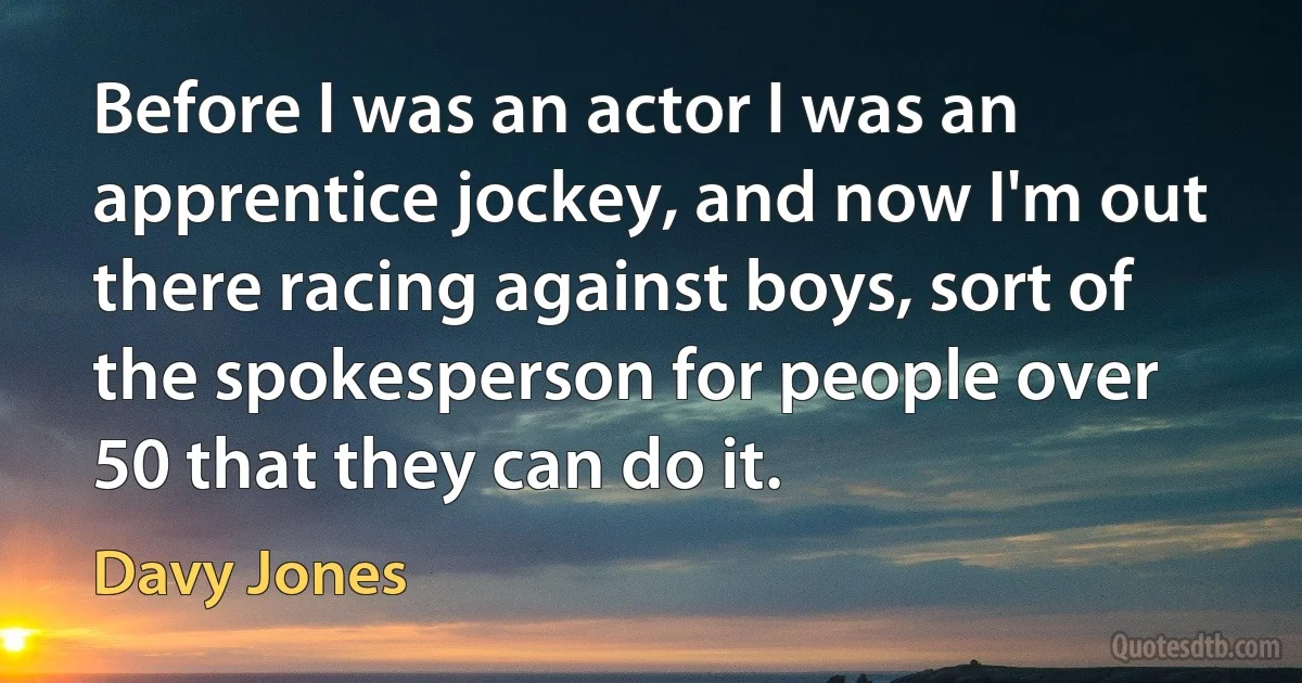 Before I was an actor I was an apprentice jockey, and now I'm out there racing against boys, sort of the spokesperson for people over 50 that they can do it. (Davy Jones)