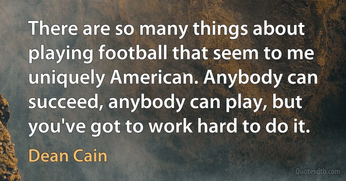 There are so many things about playing football that seem to me uniquely American. Anybody can succeed, anybody can play, but you've got to work hard to do it. (Dean Cain)