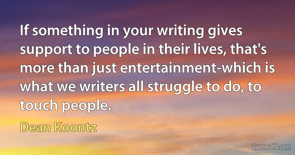 If something in your writing gives support to people in their lives, that's more than just entertainment-which is what we writers all struggle to do, to touch people. (Dean Koontz)