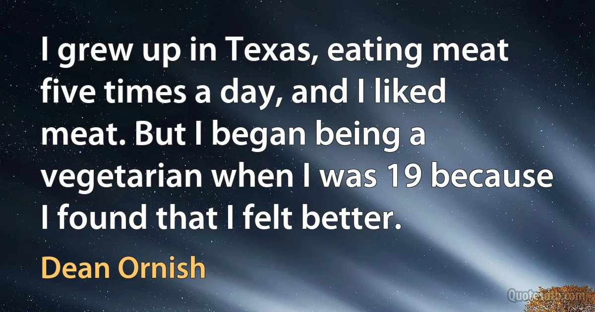 I grew up in Texas, eating meat five times a day, and I liked meat. But I began being a vegetarian when I was 19 because I found that I felt better. (Dean Ornish)