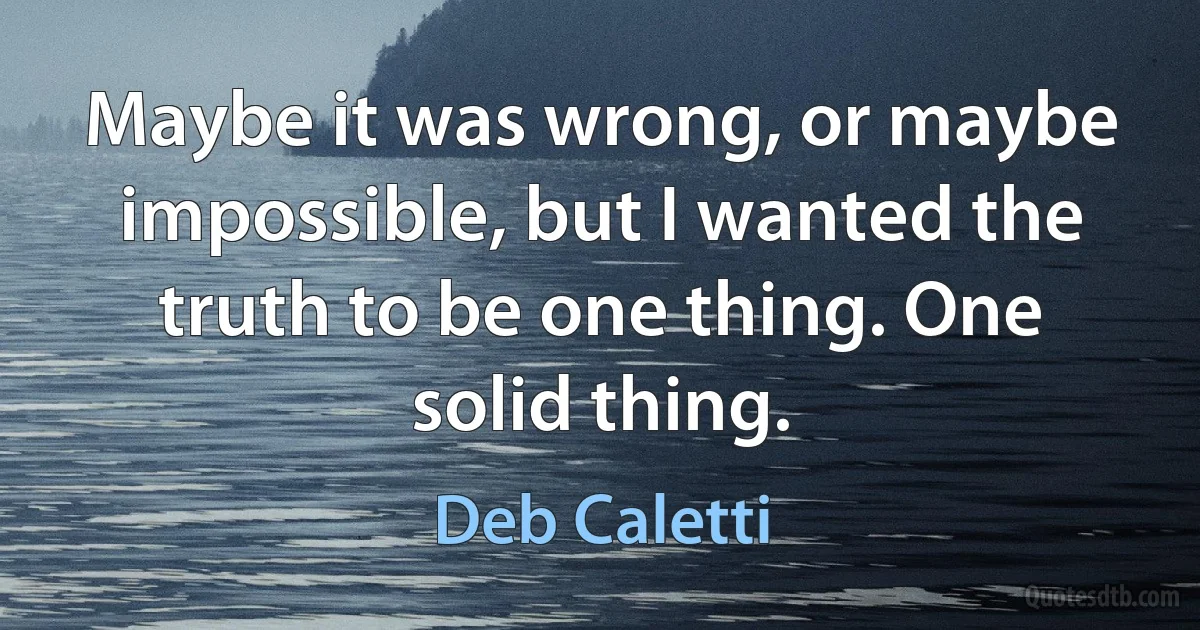 Maybe it was wrong, or maybe impossible, but I wanted the truth to be one thing. One solid thing. (Deb Caletti)