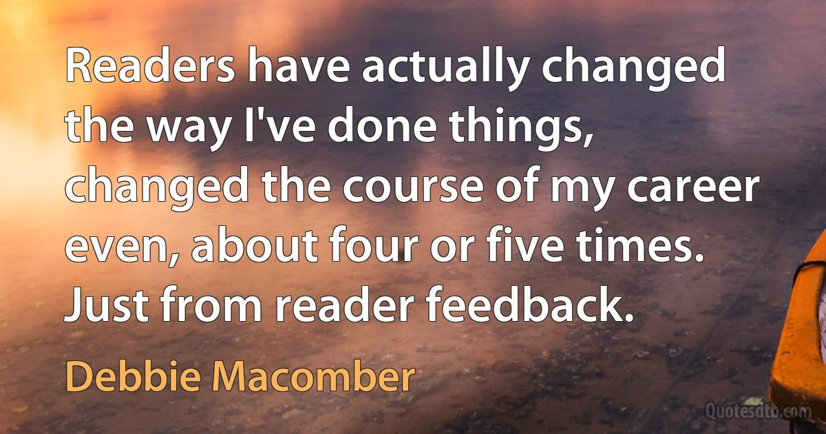 Readers have actually changed the way I've done things, changed the course of my career even, about four or five times. Just from reader feedback. (Debbie Macomber)