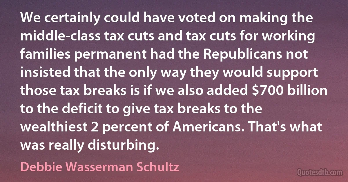 We certainly could have voted on making the middle-class tax cuts and tax cuts for working families permanent had the Republicans not insisted that the only way they would support those tax breaks is if we also added $700 billion to the deficit to give tax breaks to the wealthiest 2 percent of Americans. That's what was really disturbing. (Debbie Wasserman Schultz)