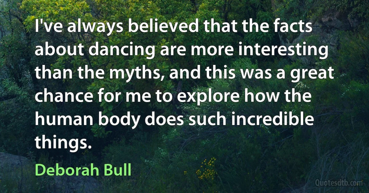 I've always believed that the facts about dancing are more interesting than the myths, and this was a great chance for me to explore how the human body does such incredible things. (Deborah Bull)