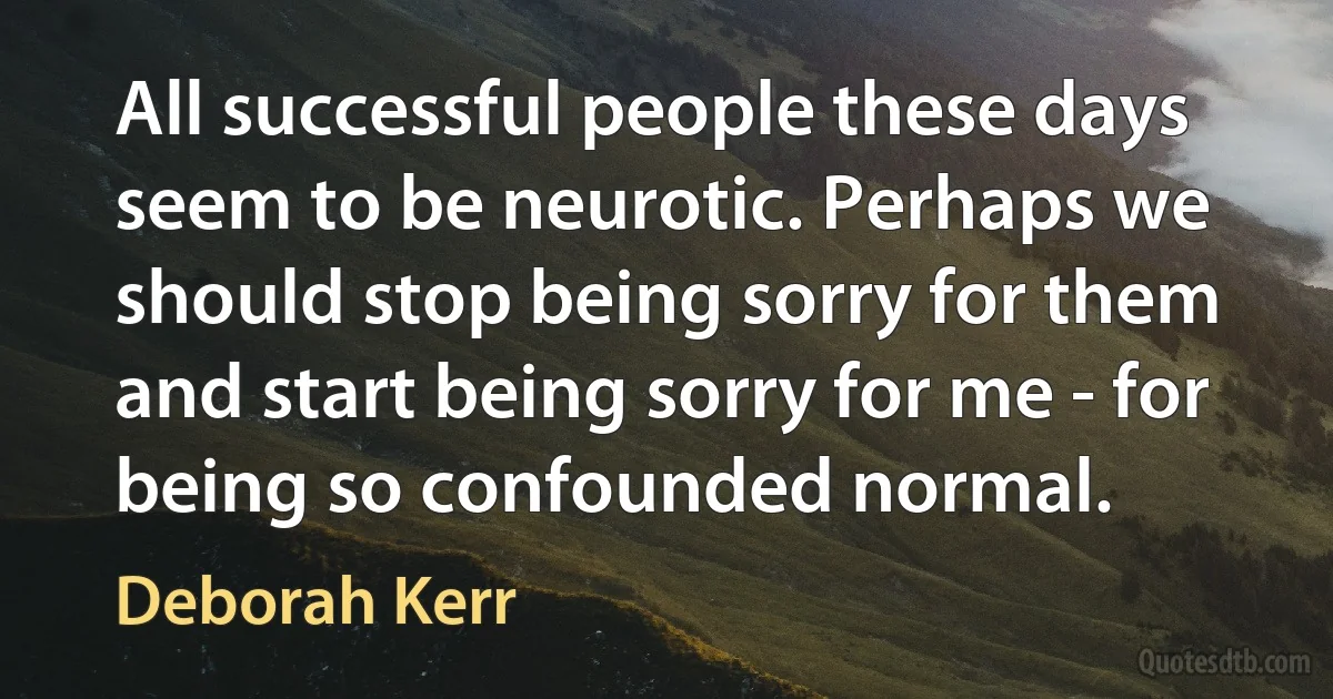 All successful people these days seem to be neurotic. Perhaps we should stop being sorry for them and start being sorry for me - for being so confounded normal. (Deborah Kerr)