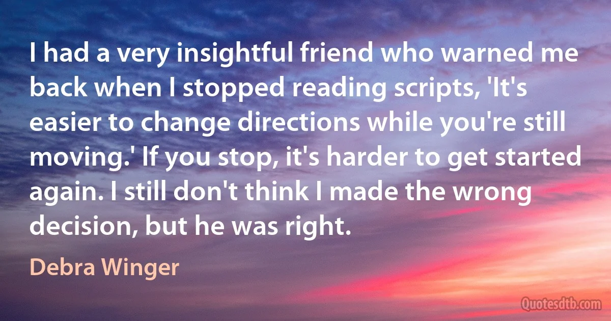 I had a very insightful friend who warned me back when I stopped reading scripts, 'It's easier to change directions while you're still moving.' If you stop, it's harder to get started again. I still don't think I made the wrong decision, but he was right. (Debra Winger)