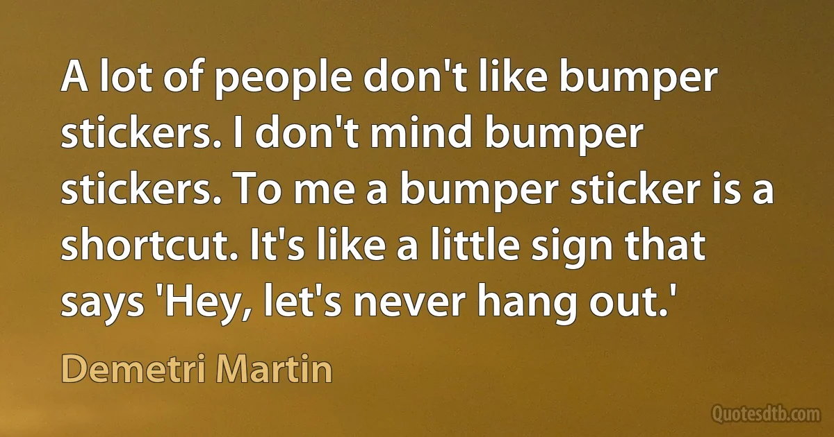 A lot of people don't like bumper stickers. I don't mind bumper stickers. To me a bumper sticker is a shortcut. It's like a little sign that says 'Hey, let's never hang out.' (Demetri Martin)