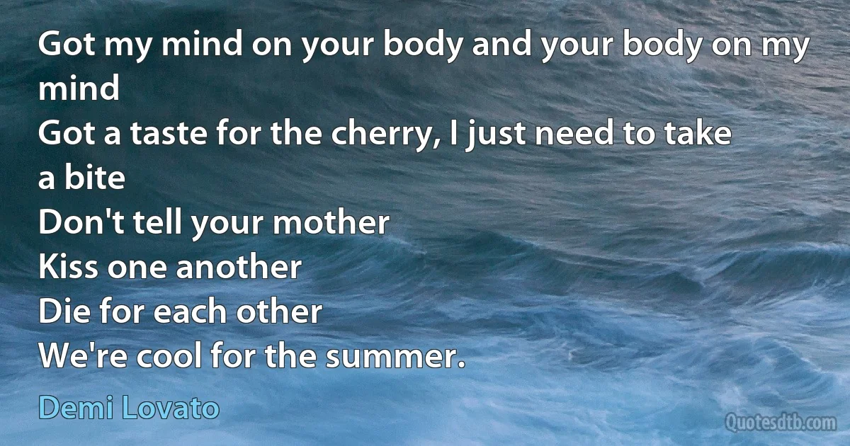 Got my mind on your body and your body on my mind
Got a taste for the cherry, I just need to take a bite
Don't tell your mother
Kiss one another
Die for each other
We're cool for the summer. (Demi Lovato)