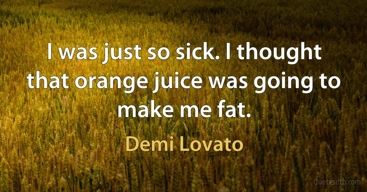 I was just so sick. I thought that orange juice was going to make me fat. (Demi Lovato)