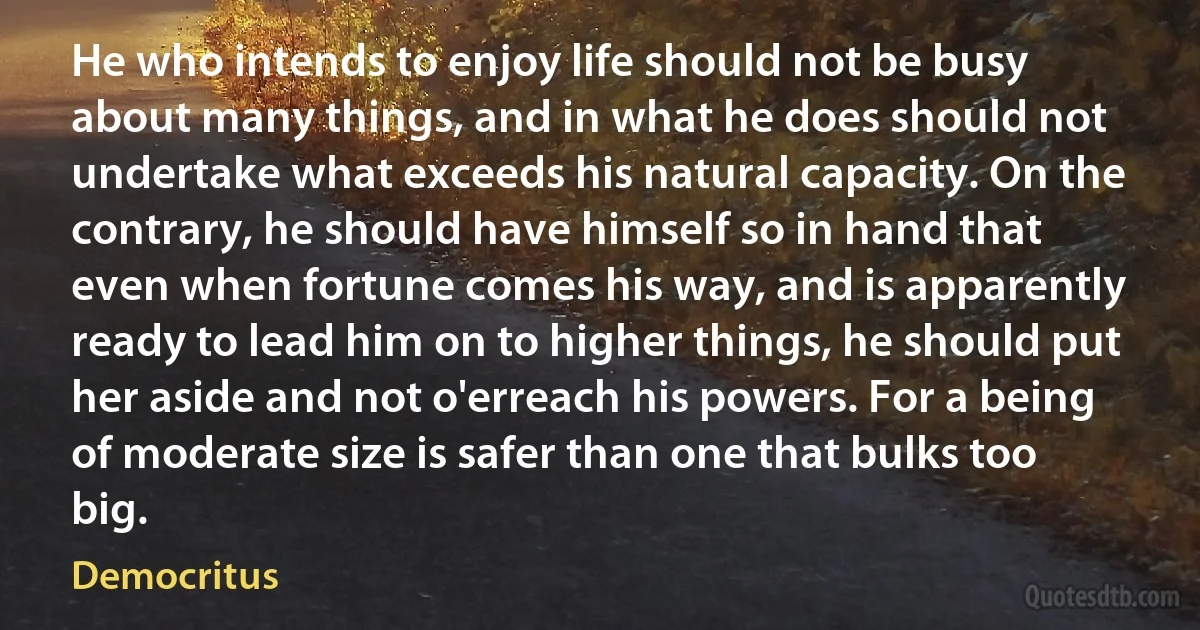 He who intends to enjoy life should not be busy about many things, and in what he does should not undertake what exceeds his natural capacity. On the contrary, he should have himself so in hand that even when fortune comes his way, and is apparently ready to lead him on to higher things, he should put her aside and not o'erreach his powers. For a being of moderate size is safer than one that bulks too big. (Democritus)